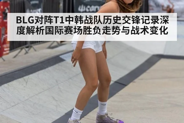 BLG对阵T1中韩战队历史交锋记录深度解析国际赛场胜负走势与战术变化